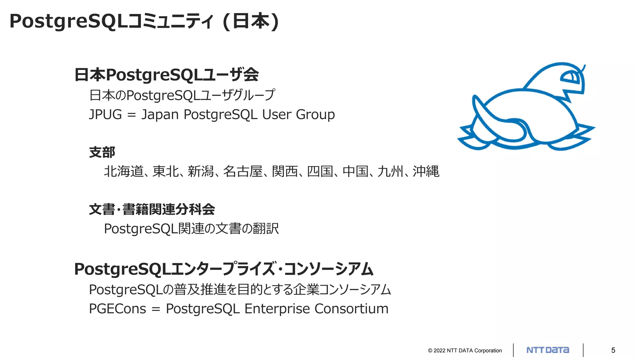 © 2022 NTT DATA Corporation 5
PostgreSQLコミュニティ (日本)
日本PostgreSQLユーザ会
日本のPostgreSQLユーザグループ
JPUG = Japan PostgreSQL User Group
支部
北海道、東北、新潟、名古屋、関西、四国、中国、九州、沖縄
文書・書籍関連分科会
PostgreSQL関連の文書の翻訳
PostgreSQLエンタープライズ・コンソーシアム
PostgreSQLの普及推進を目的とする企業コンソーシアム
PGECons = PostgreSQL Enterprise Consortium
 