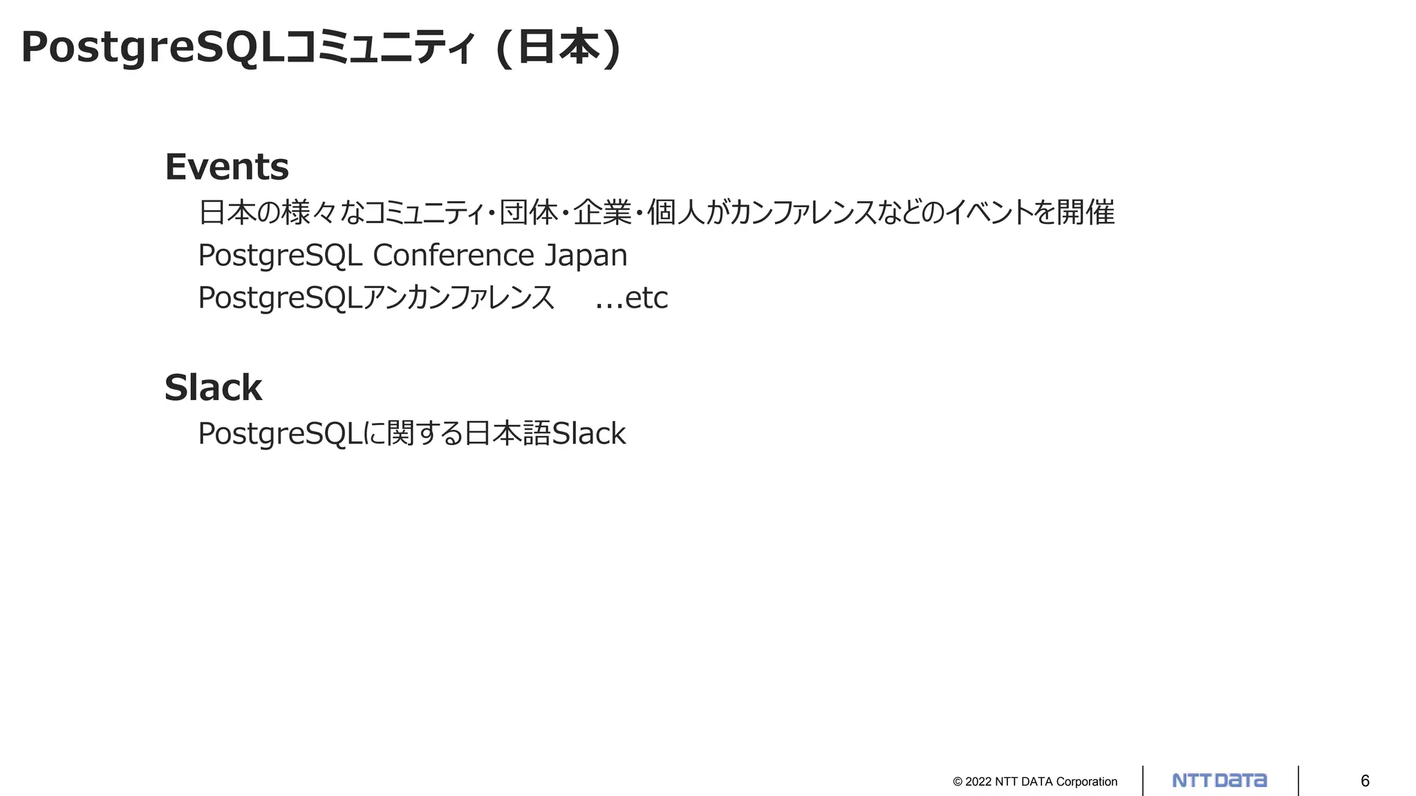 © 2022 NTT DATA Corporation 6
PostgreSQLコミュニティ (日本)
Events
日本の様々なコミュニティ・団体・企業・個人がカンファレンスなどのイベントを開催
PostgreSQL Conference Japan
PostgreSQLアンカンファレンス ...etc
Slack
PostgreSQLに関する日本語Slack
 