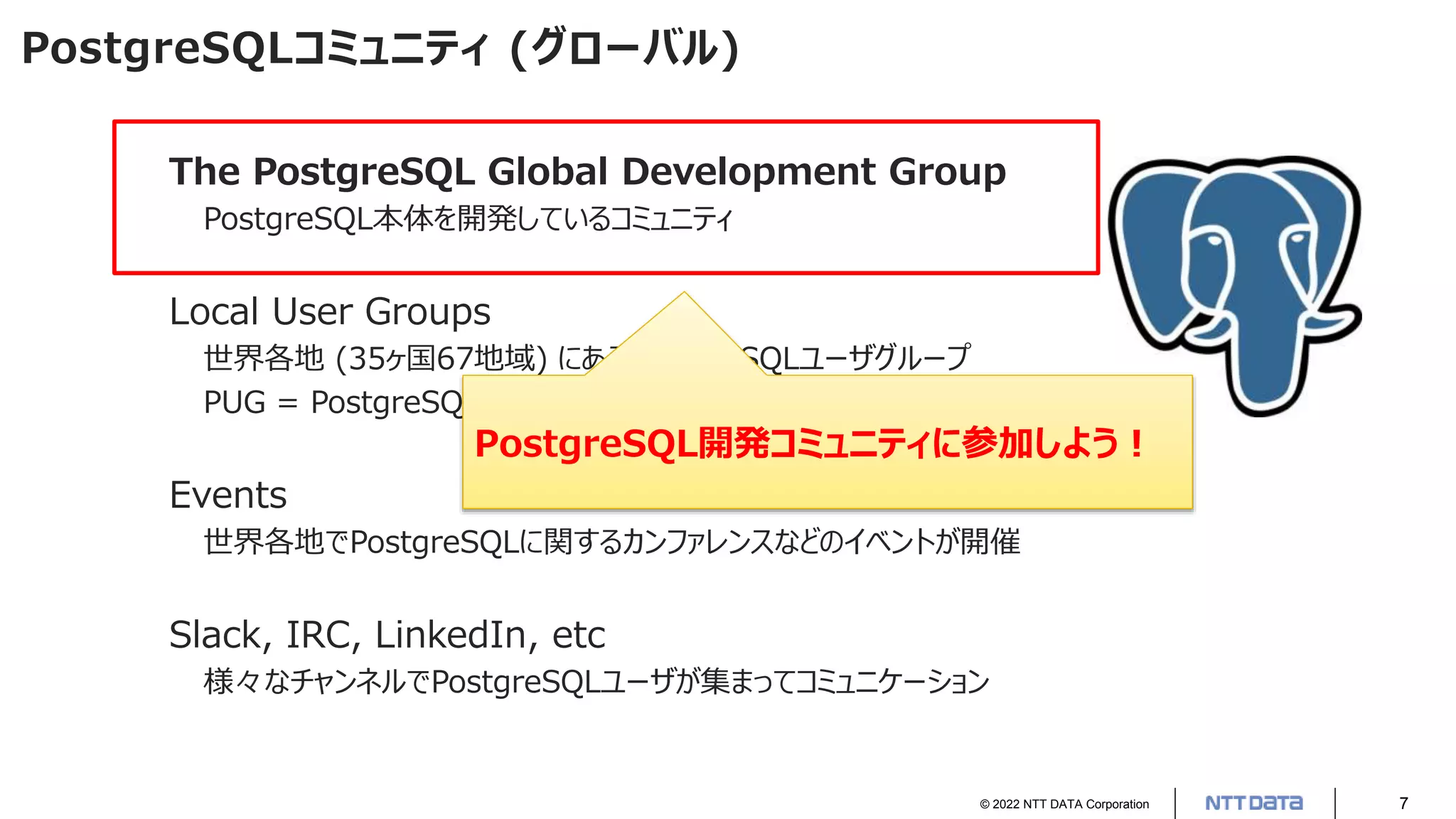 © 2022 NTT DATA Corporation 7
PostgreSQLコミュニティ (グローバル)
The PostgreSQL Global Development Group
PostgreSQL本体を開発しているコミュニティ
Local User Groups
世界各地 (35ヶ国67地域) にあるPostgreSQLユーザグループ
PUG = PostgreSQL User Group
Events
世界各地でPostgreSQLに関するカンファレンスなどのイベントが開催
Slack, IRC, LinkedIn, etc
様々なチャンネルでPostgreSQLユーザが集まってコミュニケーション
PostgreSQL開発コミュニティに参加しよう！
 