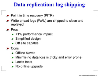 Data replication: log shipping
Point in time recovery (PITR)
Write ahead logs (WAL) are shipped to slave and
replayed
Pros
   <1% performance impact
   Simpliﬁed design
   Off site capable
Cons
  Ofﬂine slaves
  Minimising data loss is tricky and error prone
  Lacks tools
  No online upgrade

                                              High Availability and PostgreSQL – p. 1
 