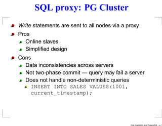 SQL proxy: PG Cluster
Write statements are sent to all nodes via a proxy
Pros
   Online slaves
   Simpliﬁed design
Cons
  Data inconsistencies across servers
  Not two-phase commit — query may fail a server
  Does not handle non-deterministic queries
    INSERT INTO SALES VALUES(1001,
    current_timestamp);




                                              High Availability and PostgreSQL – p. 1
 
