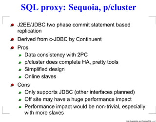 SQL proxy: Sequoia, p/cluster
J2EE/JDBC two phase commit statement based
replication
Derived from c-JDBC by Continuent
Pros
   Data consistency with 2PC
   p/cluster does complete HA, pretty tools
   Simpliﬁed design
   Online slaves
Cons
  Only supports JDBC (other interfaces planned)
  Off site may have a huge performance impact
  Performance impact would be non-trivial, especially
  with more slaves
                                              High Availability and PostgreSQL – p. 1
 