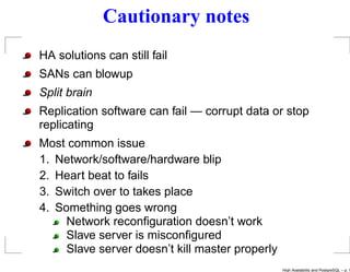 Cautionary notes
HA solutions can still fail
SANs can blowup
Split brain
Replication software can fail — corrupt data or stop
replicating
Most common issue
1. Network/software/hardware blip
2. Heart beat to fails
3. Switch over to takes place
4. Something goes wrong
     Network reconﬁguration doesn’t work
     Slave server is misconﬁgured
     Slave server doesn’t kill master properly
                                                 High Availability and PostgreSQL – p. 1
 