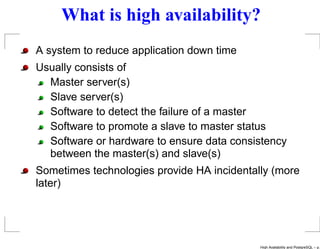 What is high availability?
A system to reduce application down time
Usually consists of
  Master server(s)
  Slave server(s)
  Software to detect the failure of a master
  Software to promote a slave to master status
  Software or hardware to ensure data consistency
  between the master(s) and slave(s)
Sometimes technologies provide HA incidentally (more
later)




                                            High Availability and PostgreSQL – p.
 
