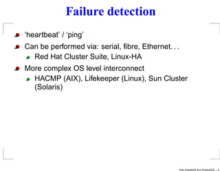 Failure detection
‘heartbeat’ / ‘ping’
Can be performed via: serial, ﬁbre, Ethernet. . .
  Red Hat Cluster Suite, Linux-HA
More complex OS level interconnect
  HACMP (AIX), Lifekeeper (Linux), Sun Cluster
  (Solaris)




                                                High Availability and PostgreSQL – p.
 
