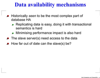Data availability mechanisms
Historically seen to be the most complex part of
database HA
   Replicating data is easy, doing it with transactional
   semantics is hard
   Minimising performance impact is also hard
The slave server(s) need access to the data
How far out of date can the slave(s) be?




                                                High Availability and PostgreSQL – p.
 