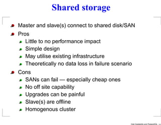 Shared storage
Master and slave(s) connect to shared disk/SAN
Pros
   Little to no performance impact
   Simple design
   May utilise existing infrastructure
   Theoretically no data loss in failure scenario
Cons
  SANs can fail — especially cheap ones
  No off site capability
  Upgrades can be painful
  Slave(s) are ofﬂine
  Homogenous cluster

                                                High Availability and PostgreSQL – p.
 
