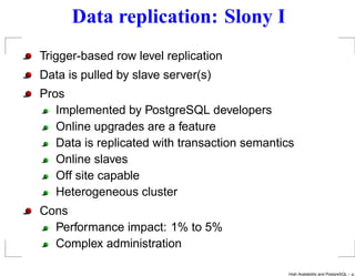 Data replication: Slony I
Trigger-based row level replication
Data is pulled by slave server(s)
Pros
   Implemented by PostgreSQL developers
   Online upgrades are a feature
   Data is replicated with transaction semantics
   Online slaves
   Off site capable
   Heterogeneous cluster
Cons
  Performance impact: 1% to 5%
  Complex administration

                                              High Availability and PostgreSQL – p.
 