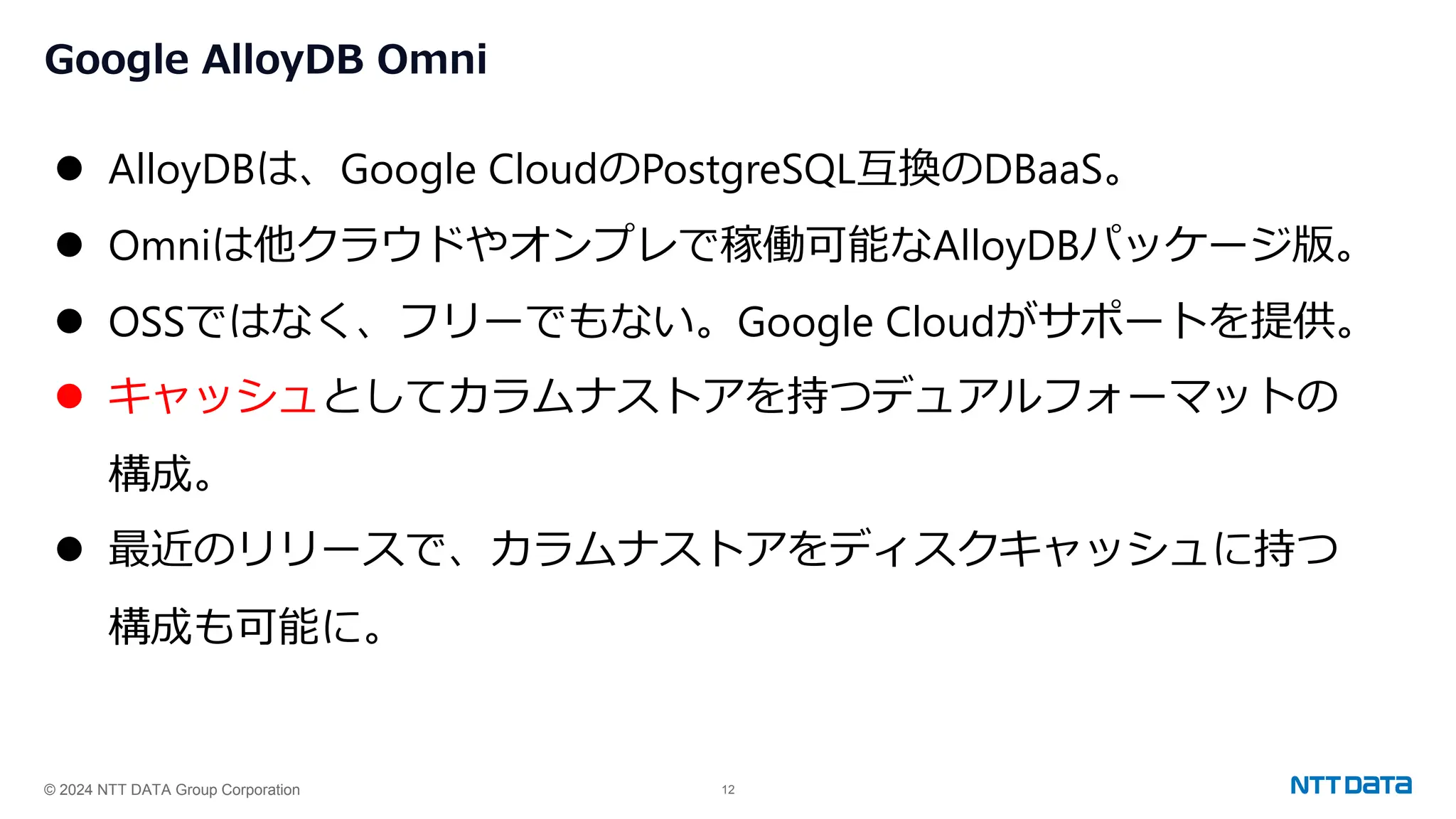 © 2024 NTT DATA Group Corporation 12
Google AlloyDB Omni
⚫ AlloyDBは、Google CloudのPostgreSQL互換のDBaaS。
⚫ Omniは他クラウドやオンプレで稼働可能なAlloyDBパッケージ版。
⚫ OSSではなく、フリーでもない。Google Cloudがサポートを提供。
⚫ キャッシュとしてカラムナストアを持つデュアルフォーマットの
構成。
⚫ 最近のリリースで、カラムナストアをディスクキャッシュに持つ
構成も可能に。
 