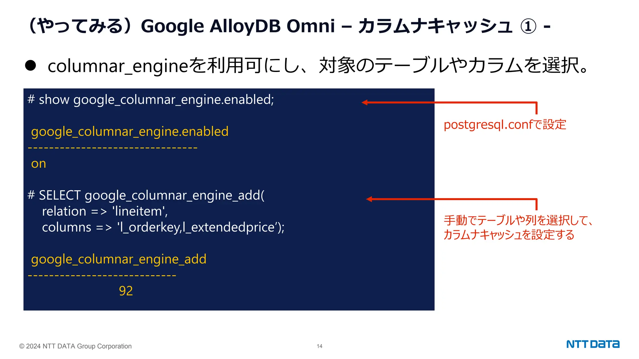 © 2024 NTT DATA Group Corporation 14
（やってみる）Google AlloyDB Omni – カラムナキャッシュ ① -
# show google_columnar_engine.enabled;
google_columnar_engine.enabled
--------------------------------
on
# SELECT google_columnar_engine_add(
relation => 'lineitem',
columns => 'l_orderkey,l_extendedprice’);
google_columnar_engine_add
----------------------------
92
⚫ columnar_engineを利用可にし、対象のテーブルやカラムを選択。
postgresql.confで設定
手動でテーブルや列を選択して、
カラムナキャッシュを設定する
 