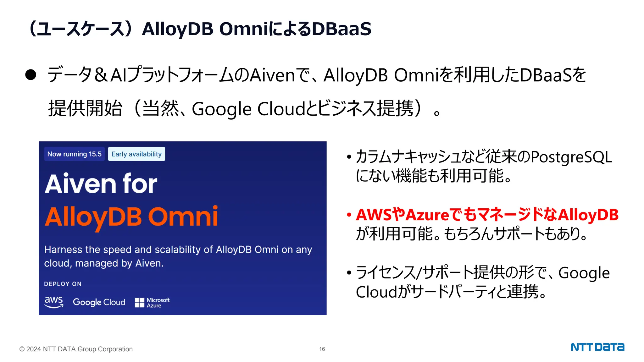 © 2024 NTT DATA Group Corporation 16
（ユースケース）AlloyDB OmniによるDBaaS
⚫ データ＆AIプラットフォームのAivenで、AlloyDB Omniを利用したDBaaSを
提供開始（当然、Google Cloudとビジネス提携）。
• カラムナキャッシュなど従来のPostgreSQL
にない機能も利用可能。
• AWSやAzureでもマネージドなAlloyDB
が利用可能。もちろんサポートもあり。
• ライセンス/サポート提供の形で、Google
Cloudがサードパーティと連携。
 