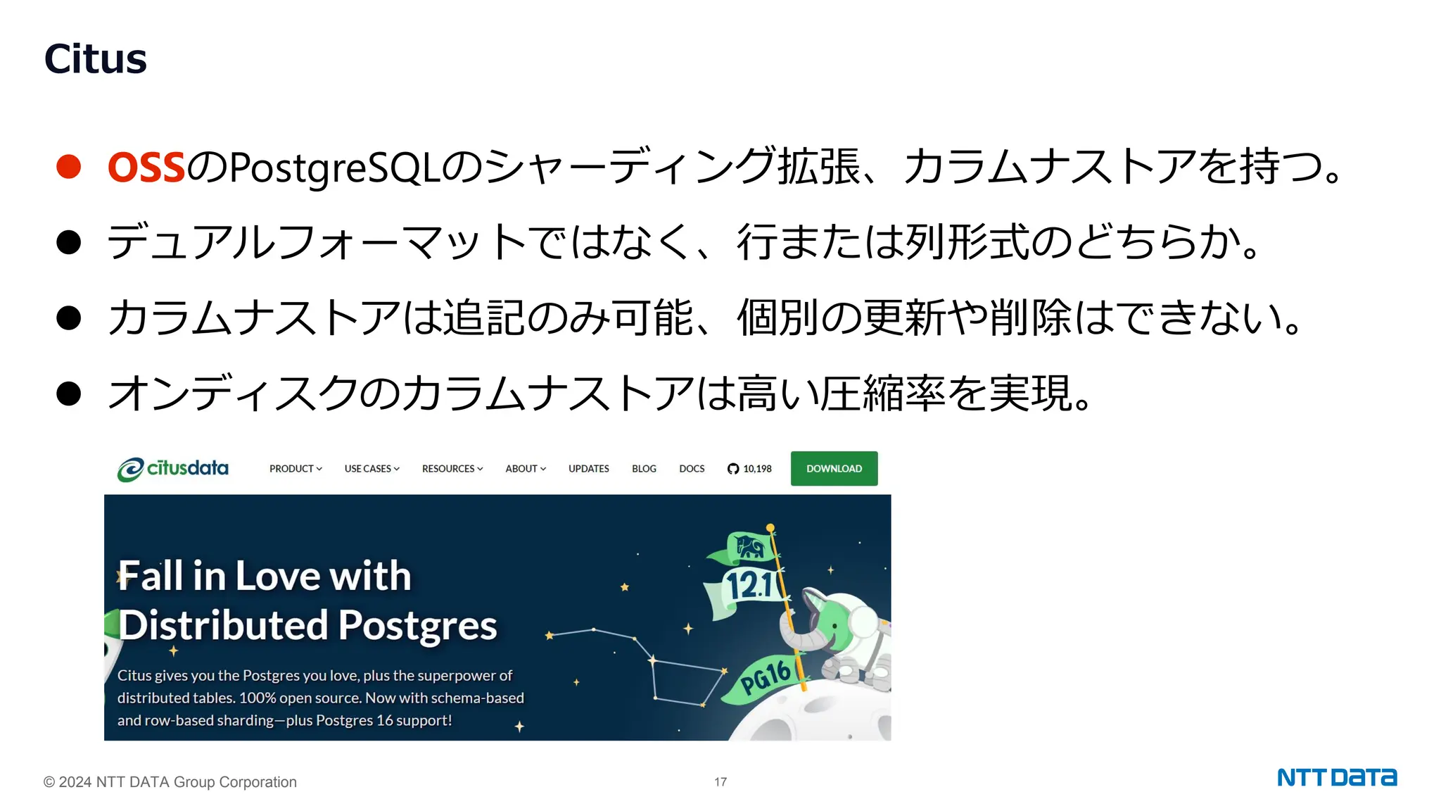 © 2024 NTT DATA Group Corporation 17
Citus
⚫ OSSのPostgreSQLのシャーディング拡張、カラムナストアを持つ。
⚫ デュアルフォーマットではなく、行または列形式のどちらか。
⚫ カラムナストアは追記のみ可能、個別の更新や削除はできない。
⚫ オンディスクのカラムナストアは高い圧縮率を実現。
 
