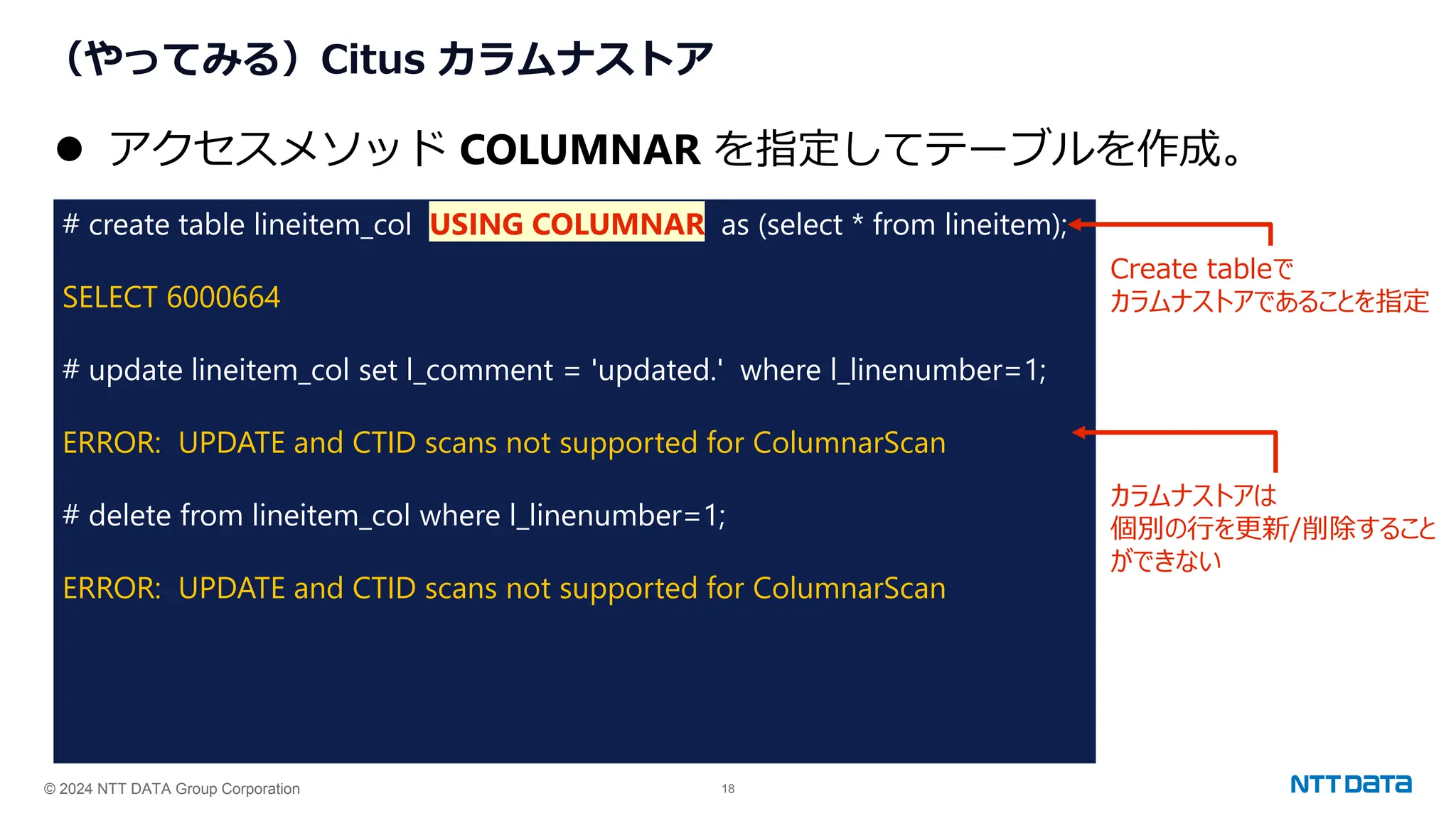 © 2024 NTT DATA Group Corporation 18
（やってみる）Citus カラムナストア
# create table lineitem_col USING COLUMNAR as (select * from lineitem);
SELECT 6000664
# update lineitem_col set l_comment = 'updated.' where l_linenumber=1;
ERROR: UPDATE and CTID scans not supported for ColumnarScan
# delete from lineitem_col where l_linenumber=1;
ERROR: UPDATE and CTID scans not supported for ColumnarScan
⚫ アクセスメソッド COLUMNAR を指定してテーブルを作成。
Create tableで
カラムナストアであることを指定
カラムナストアは
個別の行を更新/削除すること
ができない
 
