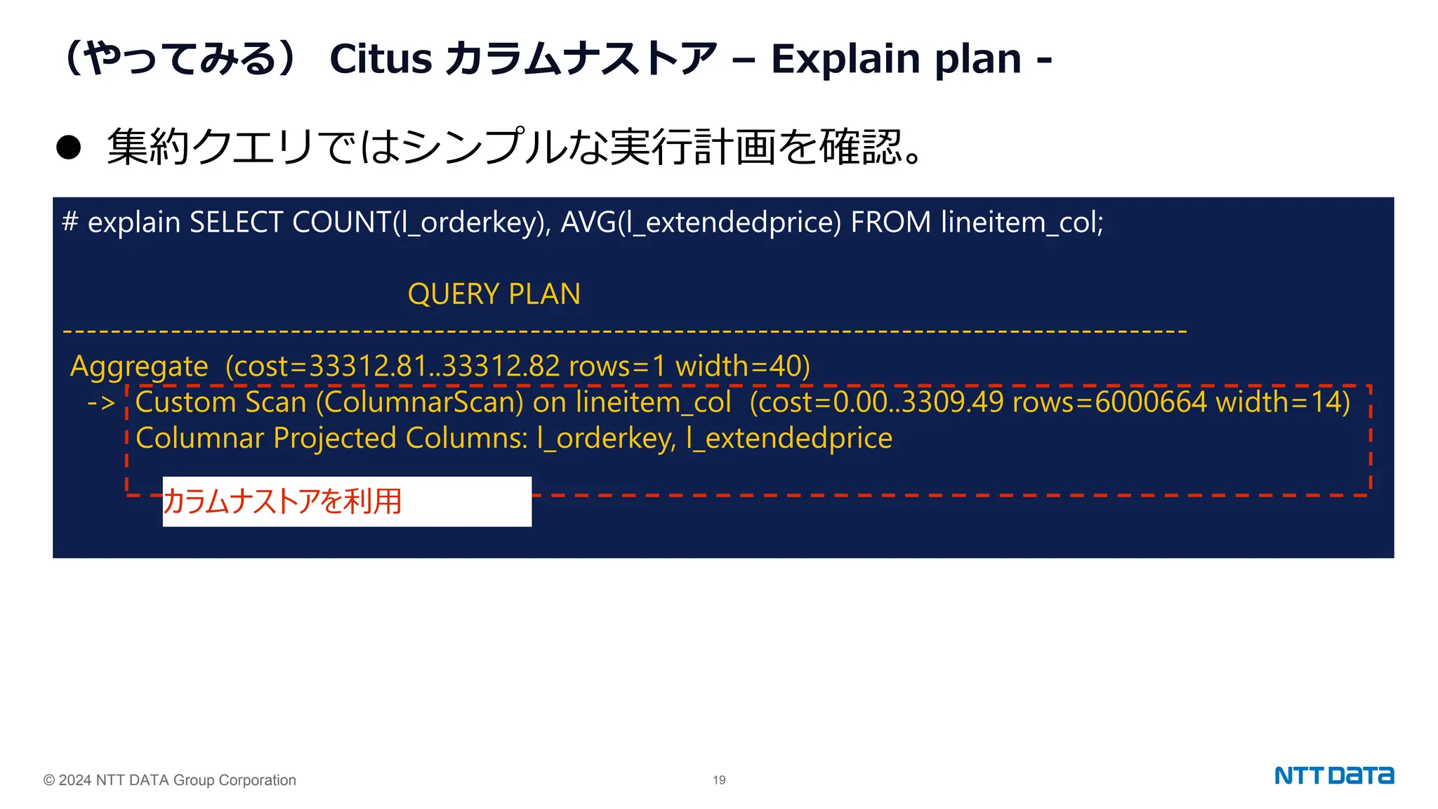 © 2024 NTT DATA Group Corporation 19
（やってみる） Citus カラムナストア – Explain plan -
# explain SELECT COUNT(l_orderkey), AVG(l_extendedprice) FROM lineitem_col;
QUERY PLAN
----------------------------------------------------------------------------------------------
Aggregate (cost=33312.81..33312.82 rows=1 width=40)
-> Custom Scan (ColumnarScan) on lineitem_col (cost=0.00..3309.49 rows=6000664 width=14)
Columnar Projected Columns: l_orderkey, l_extendedprice
⚫ 集約クエリではシンプルな実行計画を確認。
カラムナストアを利用
 