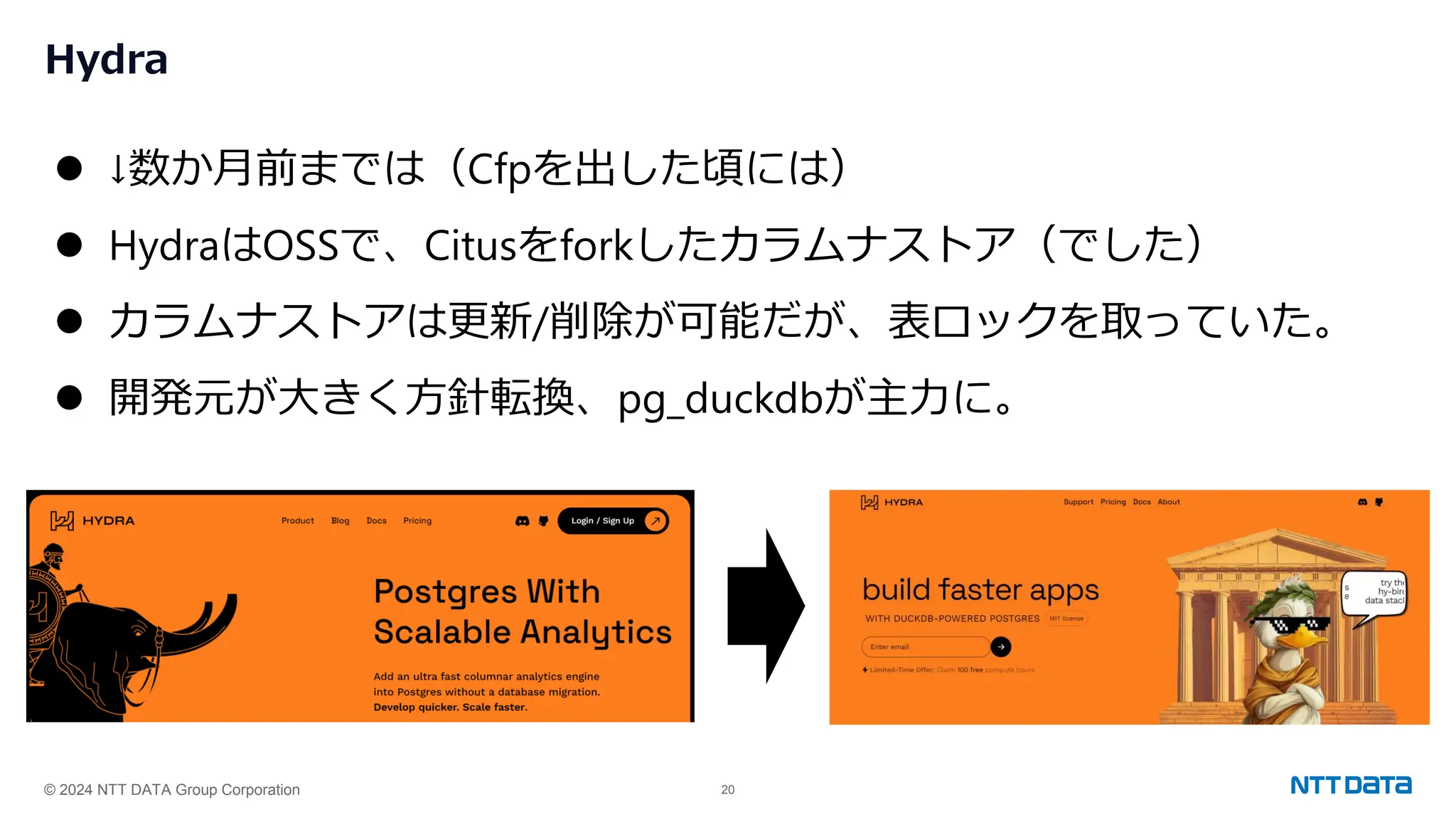 © 2024 NTT DATA Group Corporation 20
Hydra
⚫ ↓数か月前までは（Cfpを出した頃には）
⚫ HydraはOSSで、Citusをforkしたカラムナストア（でした）
⚫ カラムナストアは更新/削除が可能だが、表ロックを取っていた。
⚫ 開発元が大きく方針転換、pg_duckdbが主力に。
 