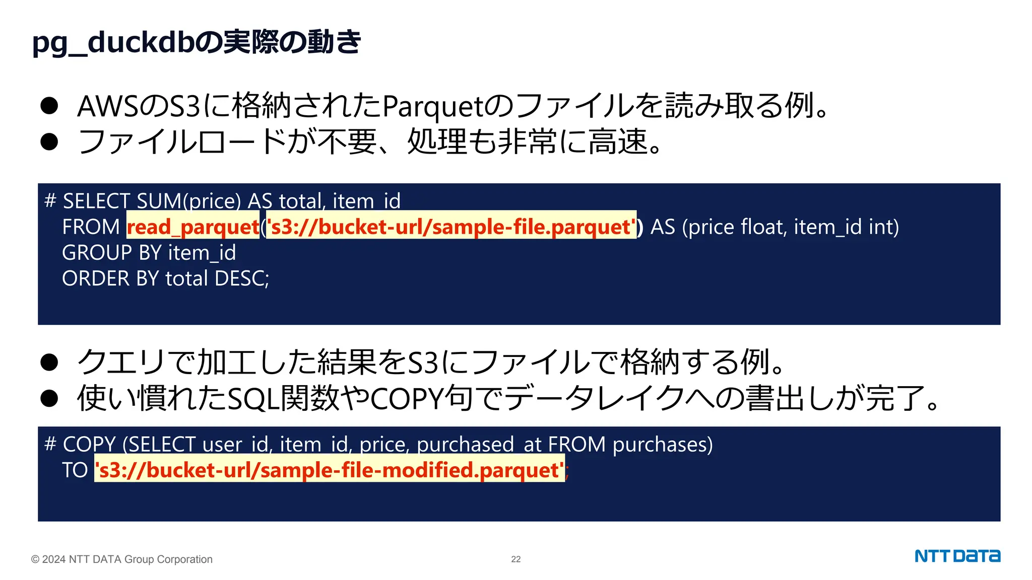 © 2024 NTT DATA Group Corporation 22
pg_duckdbの実際の動き
⚫ AWSのS3に格納されたParquetのファイルを読み取る例。
⚫ ファイルロードが不要、処理も非常に高速。
# SELECT SUM(price) AS total, item_id
FROM read_parquet('s3://bucket-url/sample-file.parquet') AS (price float, item_id int)
GROUP BY item_id
ORDER BY total DESC;
⚫ クエリで加工した結果をS3にファイルで格納する例。
⚫ 使い慣れたSQL関数やCOPY句でデータレイクへの書出しが完了。
# COPY (SELECT user_id, item_id, price, purchased_at FROM purchases)
TO 's3://bucket-url/sample-file-modified.parquet';
 