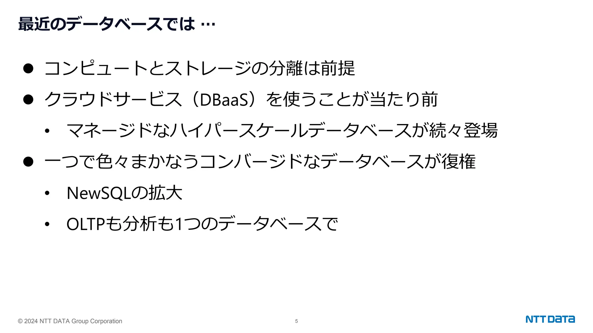 © 2024 NTT DATA Group Corporation 5
最近のデータベースでは …
⚫ コンピュートとストレージの分離は前提
⚫ クラウドサービス（DBaaS）を使うことが当たり前
• マネージドなハイパースケールデータベースが続々登場
⚫ 一つで色々まかなうコンバージドなデータベースが復権
• NewSQLの拡大
• OLTPも分析も1つのデータベースで
 