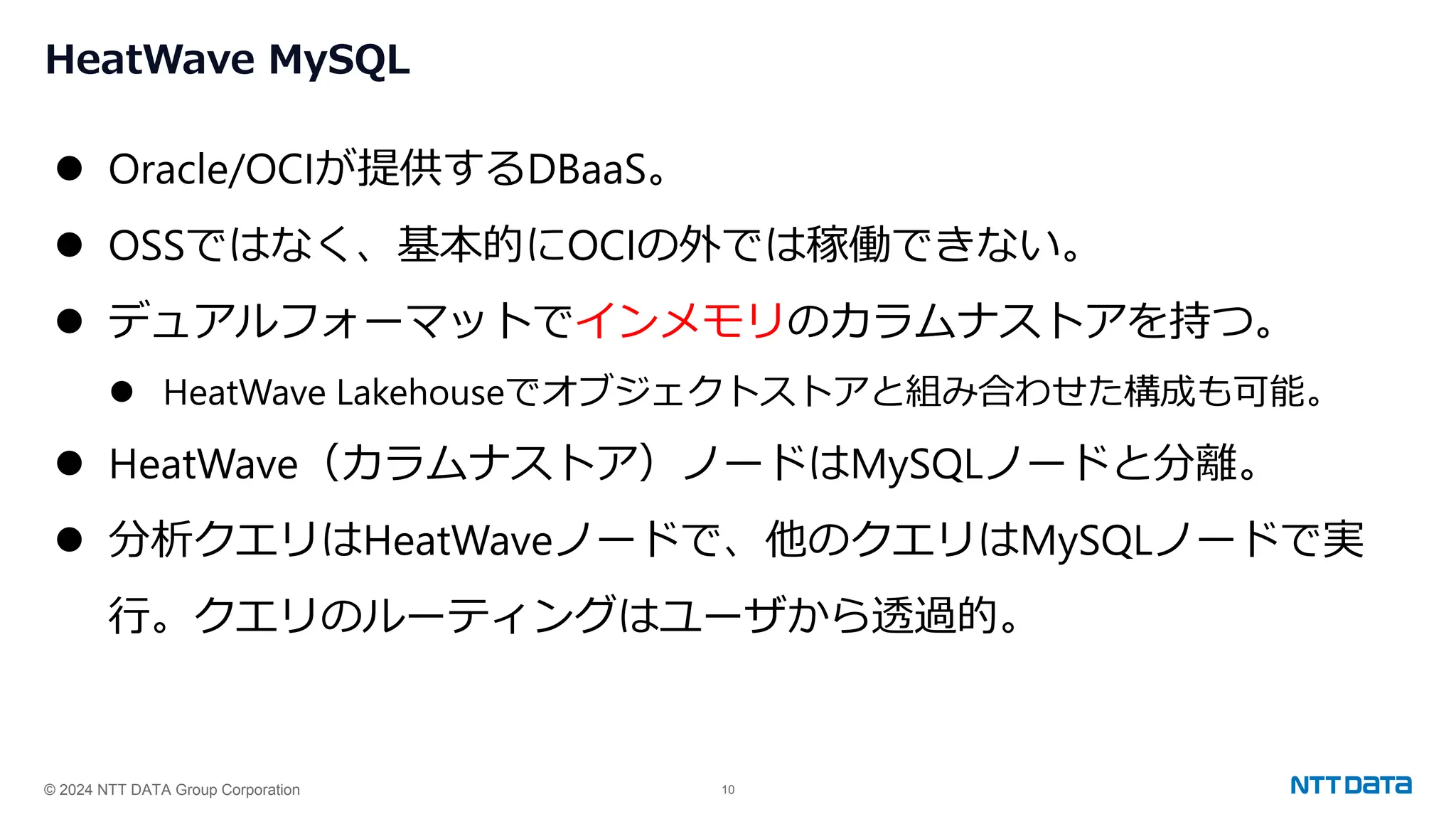 © 2024 NTT DATA Group Corporation 10
HeatWave MySQL
⚫ Oracle/OCIが提供するDBaaS。
⚫ OSSではなく、基本的にOCIの外では稼働できない。
⚫ デュアルフォーマットでインメモリのカラムナストアを持つ。
⚫ HeatWave Lakehouseでオブジェクトストアと組み合わせた構成も可能。
⚫ HeatWave（カラムナストア）ノードはMySQLノードと分離。
⚫ 分析クエリはHeatWaveノードで、他のクエリはMySQLノードで実
行。クエリのルーティングはユーザから透過的。
 