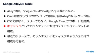 © 2024 NTT DATA Group Corporation 12
Google AlloyDB Omni
⚫ AlloyDBは、Google CloudのPostgreSQL互換のDBaaS。
⚫ Omniは他クラウドやオンプレで稼働可能なAlloyDBパッケージ版。
⚫ OSSではなく、フリーでもない。Google Cloudがサポートを提供。
⚫ キャッシュとしてカラムナストアを持つデュアルフォーマットの
構成。
⚫ 最近のリリースで、カラムナストアをディスクキャッシュに持つ
構成も可能に。
 