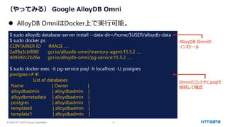 © 2024 NTT DATA Group Corporation 13
（やってみる） Google AlloyDB Omni
⚫ AlloyDB OmniはDocker上で実行可能。
$ sudo alloydb database-server install --data-dir=/home/$USER/alloydb-data
$ sudo docker ps
CONTAINER ID IMAGE ….
2a09a3cb906f gcr.io/alloydb-omni/memory-agent:15.5.2 ….
409392c2b26e gcr.io/alloydb-omni/pg-service:15.5.2 ….
$ sudo docker exec -it pg-service psql -h localhost -U postgres
postgres=# ¥l
List of databases
Name | Owner |
alloydbadmin | alloydbadmin |
alloydbmetadata | alloydbadmin |
postgres | alloydbadmin |
template0 | alloydbadmin |
template1 | alloydbadmin |
AlloyDB Omniの
インストール
Omniのコンテナにpsqlで
接続して確認
 