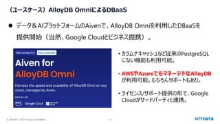 © 2024 NTT DATA Group Corporation 16
（ユースケース）AlloyDB OmniによるDBaaS
⚫ データ＆AIプラットフォームのAivenで、AlloyDB Omniを利用したDBaaSを
提供開始（当然、Google Cloudとビジネス提携）。
• カラムナキャッシュなど従来のPostgreSQL
にない機能も利用可能。
• AWSやAzureでもマネージドなAlloyDB
が利用可能。もちろんサポートもあり。
• ライセンス/サポート提供の形で、Google
Cloudがサードパーティと連携。
 