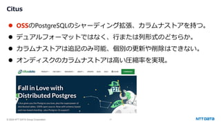 © 2024 NTT DATA Group Corporation 17
Citus
⚫ OSSのPostgreSQLのシャーディング拡張、カラムナストアを持つ。
⚫ デュアルフォーマットではなく、行または列形式のどちらか。
⚫ カラムナストアは追記のみ可能、個別の更新や削除はできない。
⚫ オンディスクのカラムナストアは高い圧縮率を実現。
 