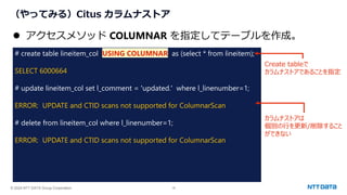 © 2024 NTT DATA Group Corporation 18
（やってみる）Citus カラムナストア
# create table lineitem_col USING COLUMNAR as (select * from lineitem);
SELECT 6000664
# update lineitem_col set l_comment = 'updated.' where l_linenumber=1;
ERROR: UPDATE and CTID scans not supported for ColumnarScan
# delete from lineitem_col where l_linenumber=1;
ERROR: UPDATE and CTID scans not supported for ColumnarScan
⚫ アクセスメソッド COLUMNAR を指定してテーブルを作成。
Create tableで
カラムナストアであることを指定
カラムナストアは
個別の行を更新/削除すること
ができない
 