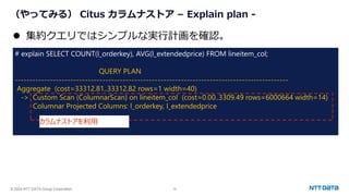 © 2024 NTT DATA Group Corporation 19
（やってみる） Citus カラムナストア – Explain plan -
# explain SELECT COUNT(l_orderkey), AVG(l_extendedprice) FROM lineitem_col;
QUERY PLAN
----------------------------------------------------------------------------------------------
Aggregate (cost=33312.81..33312.82 rows=1 width=40)
-> Custom Scan (ColumnarScan) on lineitem_col (cost=0.00..3309.49 rows=6000664 width=14)
Columnar Projected Columns: l_orderkey, l_extendedprice
⚫ 集約クエリではシンプルな実行計画を確認。
カラムナストアを利用
 