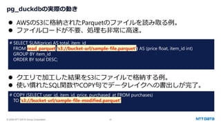 © 2024 NTT DATA Group Corporation 22
pg_duckdbの実際の動き
⚫ AWSのS3に格納されたParquetのファイルを読み取る例。
⚫ ファイルロードが不要、処理も非常に高速。
# SELECT SUM(price) AS total, item_id
FROM read_parquet('s3://bucket-url/sample-file.parquet') AS (price float, item_id int)
GROUP BY item_id
ORDER BY total DESC;
⚫ クエリで加工した結果をS3にファイルで格納する例。
⚫ 使い慣れたSQL関数やCOPY句でデータレイクへの書出しが完了。
# COPY (SELECT user_id, item_id, price, purchased_at FROM purchases)
TO 's3://bucket-url/sample-file-modified.parquet';
 