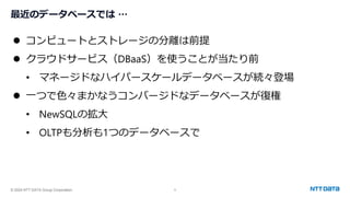 © 2024 NTT DATA Group Corporation 5
最近のデータベースでは …
⚫ コンピュートとストレージの分離は前提
⚫ クラウドサービス（DBaaS）を使うことが当たり前
• マネージドなハイパースケールデータベースが続々登場
⚫ 一つで色々まかなうコンバージドなデータベースが復権
• NewSQLの拡大
• OLTPも分析も1つのデータベースで
 