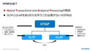 © 2024 NTT DATA Group Corporation 6
HTAPとは？
⚫ Hybrid Transactional and Analytical Processingの略語
⚫ OLTPとOLAPを結ぶETLを作りこむ必要がないのが利点
HTAP
OLTP OLAP
オンラインクエリ
• トランザクション
• 単発、短時間
• 低レイテンシ
ETL
分析クエリ
• Selectのみ
• 高負荷
• レイテンシは
重要でない
 