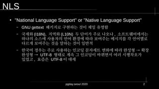 pgday.seoul 2020 2
NLS
●
"National Language Support" or "Native Language Support"
– GNU gettext 패키지로 구현하는 것이 제일 유명함
– 국제화 (I18N), 지역화 (L10N) 두 단어가 주로 나오나 , 소프트웨어에서는
하나의 소스에 사용자의 언어 환경에 따라 보여주는 메시지를 각 언어별로
다르게 보여주는 것을 말하는 것이 일반적
– 한국어 경우는 주로 사용하는 인코딩 문자세트 변화에 따라 완성형 → 확장
완성형 → UTF-8 형태로 계속 그 인코딩이 바뀌면서 여러 시행착오가
있었고 , 요즘은 UTF-8 이 대세
 