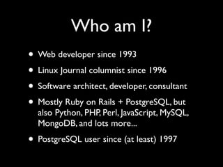 Who am I?
• Web developer since 1993
• Linux Journal columnist since 1996
• Software architect, developer, consultant
• Mostly Ruby on Rails + PostgreSQL, but
  also Python, PHP, Perl, JavaScript, MySQL,
  MongoDB, and lots more...
• PostgreSQL user since (at least) 1997
 