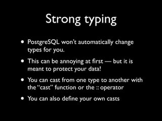 Strong typing
• PostgreSQL won’t automatically change
  types for you.
• This can be annoying at ﬁrst — but it is
  meant to protect your data!
• You can cast from one type to another with
  the “cast” function or the :: operator
• You can also deﬁne your own casts
 