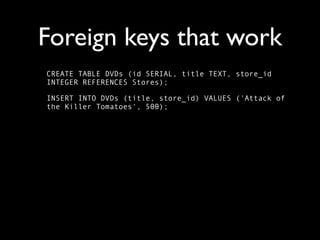 Foreign keys that work
CREATE TABLE DVDs (id SERIAL, title TEXT, store_id
INTEGER REFERENCES Stores);

INSERT INTO DVDs (title, store_id) VALUES ('Attack of
the Killer Tomatoes', 500);
 