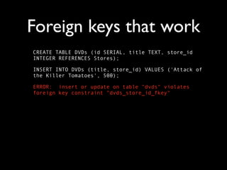 Foreign keys that work
CREATE TABLE DVDs (id SERIAL, title TEXT, store_id
INTEGER REFERENCES Stores);

INSERT INTO DVDs (title, store_id) VALUES ('Attack of
the Killer Tomatoes', 500);

ERROR: insert or update on table "dvds" violates
foreign key constraint "dvds_store_id_fkey"
 