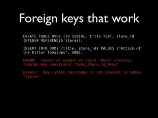 Foreign keys that work
CREATE TABLE DVDs (id SERIAL, title TEXT, store_id
INTEGER REFERENCES Stores);

INSERT INTO DVDs (title, store_id) VALUES ('Attack of
the Killer Tomatoes', 500);

ERROR: insert or update on table "dvds" violates
foreign key constraint "dvds_store_id_fkey"

DETAIL: Key (store_id)=(500) is not present in table
"stores".
 