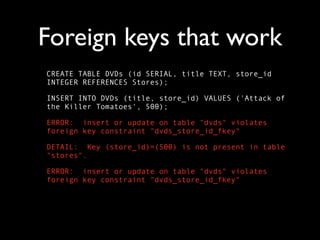 Foreign keys that work
CREATE TABLE DVDs (id SERIAL, title TEXT, store_id
INTEGER REFERENCES Stores);

INSERT INTO DVDs (title, store_id) VALUES ('Attack of
the Killer Tomatoes', 500);

ERROR: insert or update on table "dvds" violates
foreign key constraint "dvds_store_id_fkey"

DETAIL: Key (store_id)=(500) is not present in table
"stores".

ERROR: insert or update on table "dvds" violates
foreign key constraint "dvds_store_id_fkey"
 