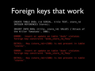 Foreign keys that work
CREATE TABLE DVDs (id SERIAL, title TEXT, store_id
INTEGER REFERENCES Stores);

INSERT INTO DVDs (title, store_id) VALUES ('Attack of
the Killer Tomatoes', 500);

ERROR: insert or update on table "dvds" violates
foreign key constraint "dvds_store_id_fkey"

DETAIL: Key (store_id)=(500) is not present in table
"stores".

ERROR: insert or update on table "dvds" violates
foreign key constraint "dvds_store_id_fkey"

DETAIL: Key (store_id)=(500) is not present in table
"stores".
 