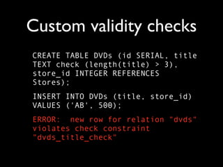 Custom validity checks
CREATE TABLE DVDs (id SERIAL, title
TEXT check (length(title) > 3),
store_id INTEGER REFERENCES
Stores);
INSERT INTO DVDs (title, store_id)
VALUES ('AB', 500);
ERROR: new row for relation "dvds"
violates check constraint
"dvds_title_check"
 