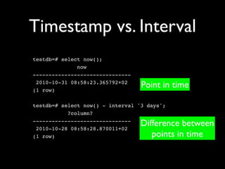Timestamp vs. Interval
testdb=# select now();
              now
-------------------------------
 2010-10-31 08:58:23.365792+02
(1 row)
                                  Point in time

testdb=# select now() - interval '3 days';
           ?column?
-------------------------------
 2010-10-28 08:58:28.870011+02
                                  Difference between
(1 row)                              points in time
 