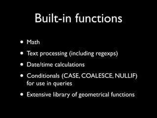 Built-in functions
• Math
• Text processing (including regexps)
• Date/time calculations
• Conditionals (CASE, COALESCE, NULLIF)
  for use in queries
• Extensive library of geometrical functions
 