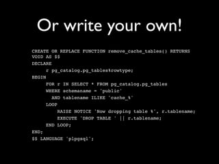 Or write your own!
CREATE OR REPLACE FUNCTION remove_cache_tables() RETURNS
VOID AS $$
DECLARE
      r pg_catalog.pg_tables%rowtype;
BEGIN
      FOR r IN SELECT * FROM pg_catalog.pg_tables
      WHERE schemaname = 'public'
        AND tablename ILIKE 'cache_%'
      LOOP
           RAISE NOTICE 'Now dropping table %', r.tablename;
           EXECUTE 'DROP TABLE ' || r.tablename;
      END LOOP;
END;
$$ LANGUAGE 'plpgsql';
 