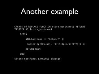 Another example
CREATE OR REPLACE FUNCTION store_hostname() RETURNS
TRIGGER AS $store_hostname$

    BEGIN

           NEW.hostname := 'http://' ||

            substring(NEW.url, '(?:http://)?([^/]+)');

           RETURN NEW;

    END;

$store_hostname$ LANGUAGE plpgsql;
 