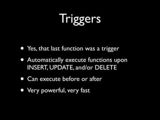Triggers

• Yes, that last function was a trigger
• Automatically execute functions upon
  INSERT, UPDATE, and/or DELETE
• Can execute before or after
• Very powerful, very fast
 