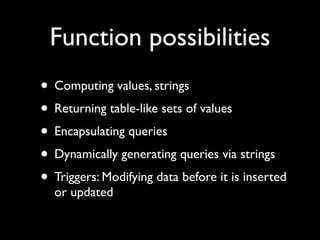 Function possibilities
• Computing values, strings
• Returning table-like sets of values
• Encapsulating queries
• Dynamically generating queries via strings
• Triggers: Modifying data before it is inserted
  or updated
 