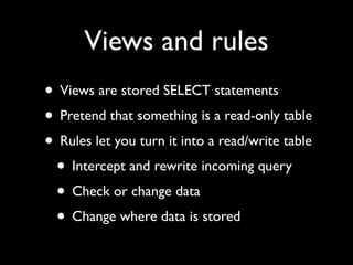Views and rules
• Views are stored SELECT statements
• Pretend that something is a read-only table
• Rules let you turn it into a read/write table
 • Intercept and rewrite incoming query
 • Check or change data
 • Change where data is stored
 