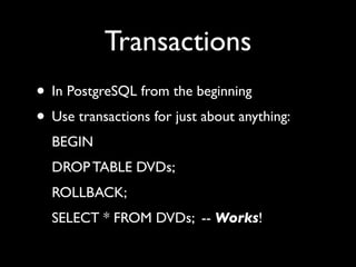 Transactions
• In PostgreSQL from the beginning
• Use transactions for just about anything:
  BEGIN
  DROP TABLE DVDs;
  ROLLBACK;
  SELECT * FROM DVDs; -- Works!
 