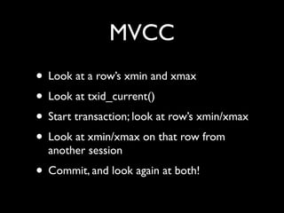 MVCC
• Look at a row’s xmin and xmax
• Look at txid_current()
• Start transaction; look at row’s xmin/xmax
• Look at xmin/xmax on that row from
  another session
• Commit, and look again at both!
 