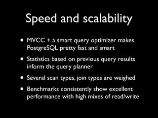 Speed and scalability
• MVCC + a smart query optimizer makes
  PostgreSQL pretty fast and smart
• Statistics based on previous query results
  inform the query planner
• Several scan types, join types are weighed
• Benchmarks consistently show excellent
  performance with high mixes of read/write
 